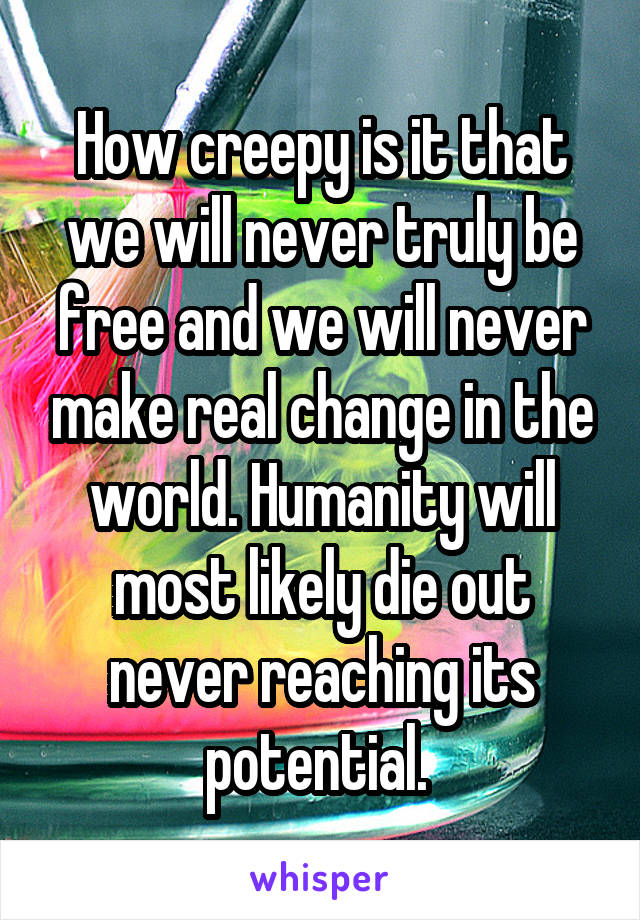 How creepy is it that we will never truly be free and we will never make real change in the world. Humanity will most likely die out never reaching its potential. 