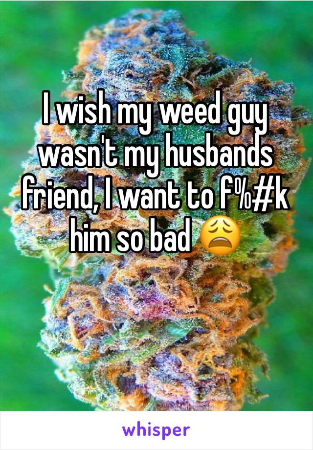 I wish my weed guy wasn't my husbands friend, I want to f%#k him so bad 😩