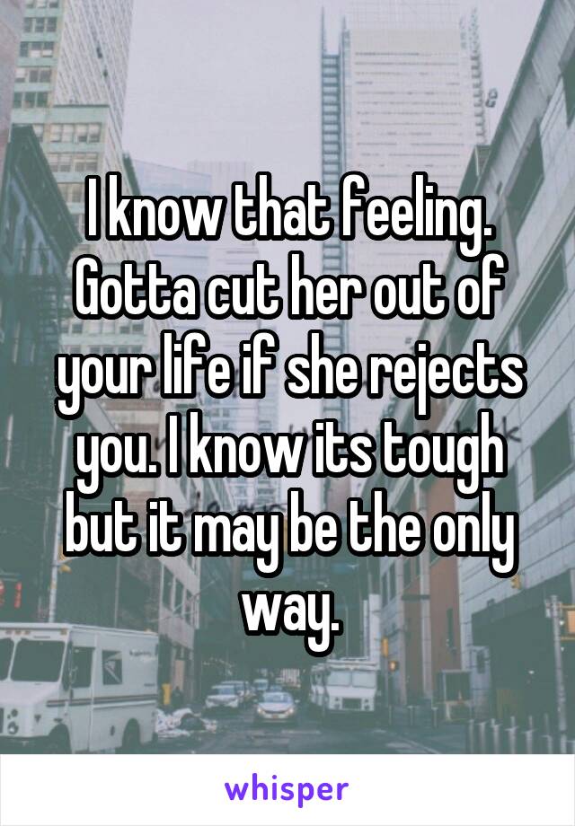 I know that feeling. Gotta cut her out of your life if she rejects you. I know its tough but it may be the only way.
