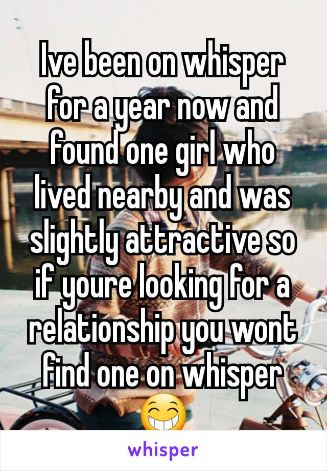 Ive been on whisper for a year now and found one girl who lived nearby and was slightly attractive so if youre looking for a relationship you wont find one on whisper😁