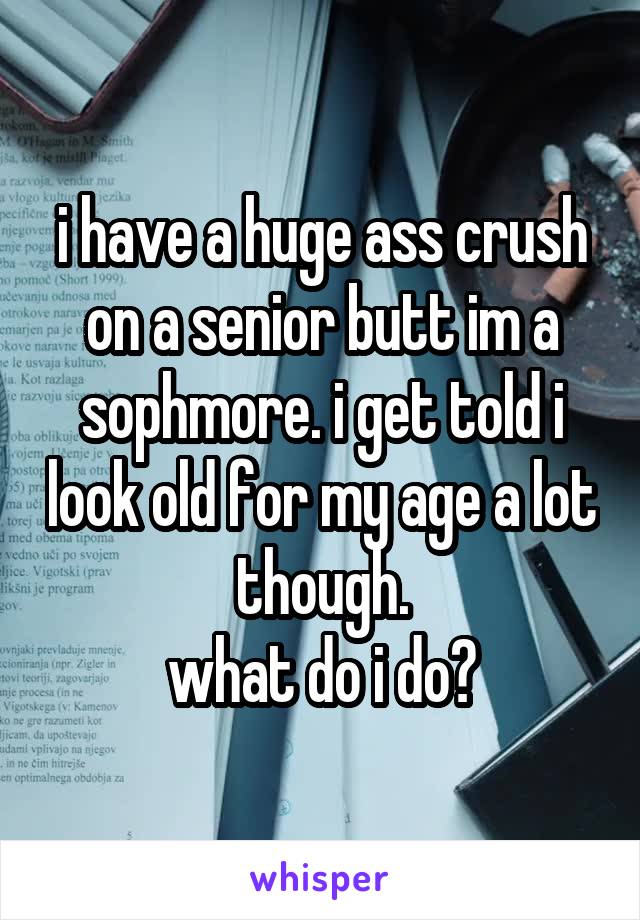 i have a huge ass crush on a senior butt im a sophmore. i get told i look old for my age a lot though.
what do i do?
