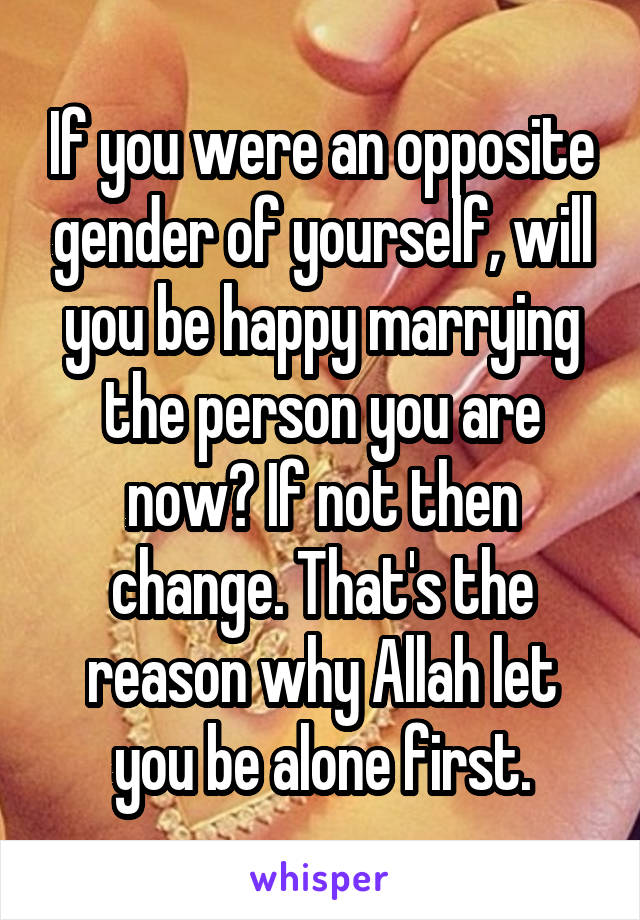 If you were an opposite gender of yourself, will you be happy marrying the person you are now? If not then change. That's the reason why Allah let you be alone first.
