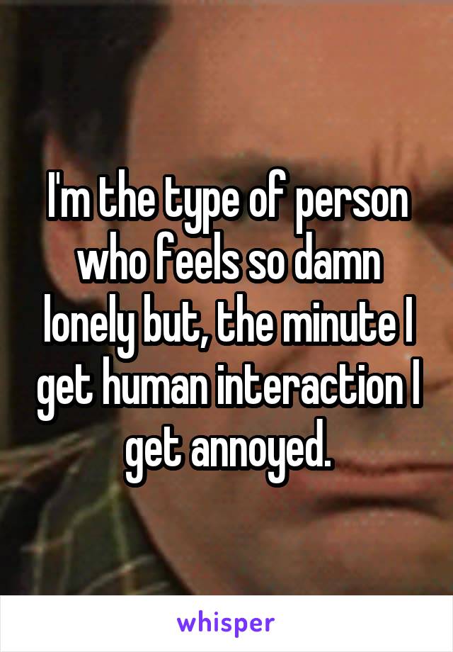 I'm the type of person who feels so damn lonely but, the minute I get human interaction I get annoyed.