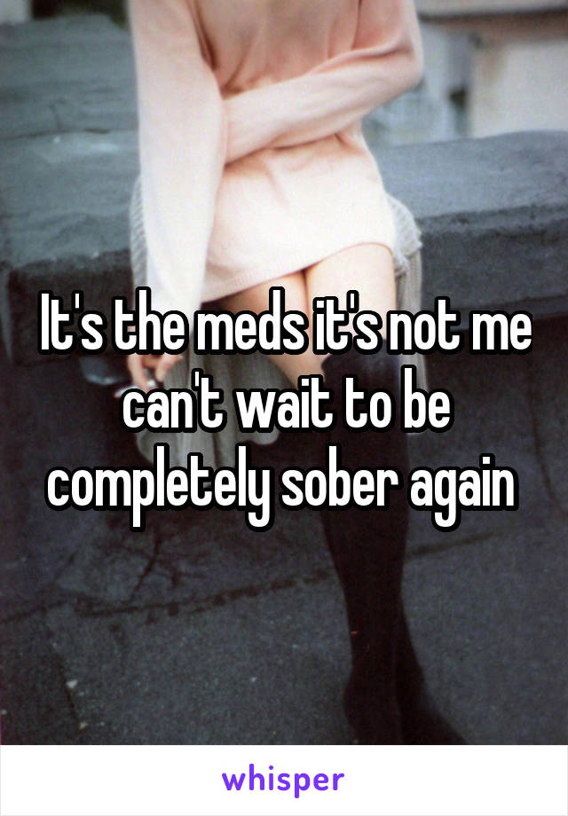It's the meds it's not me can't wait to be completely sober again 