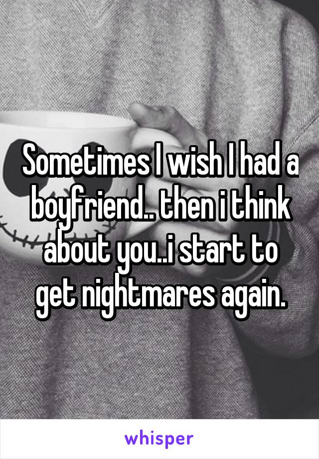 Sometimes I wish I had a boyfriend.. then i think about you..i start to get nightmares again.