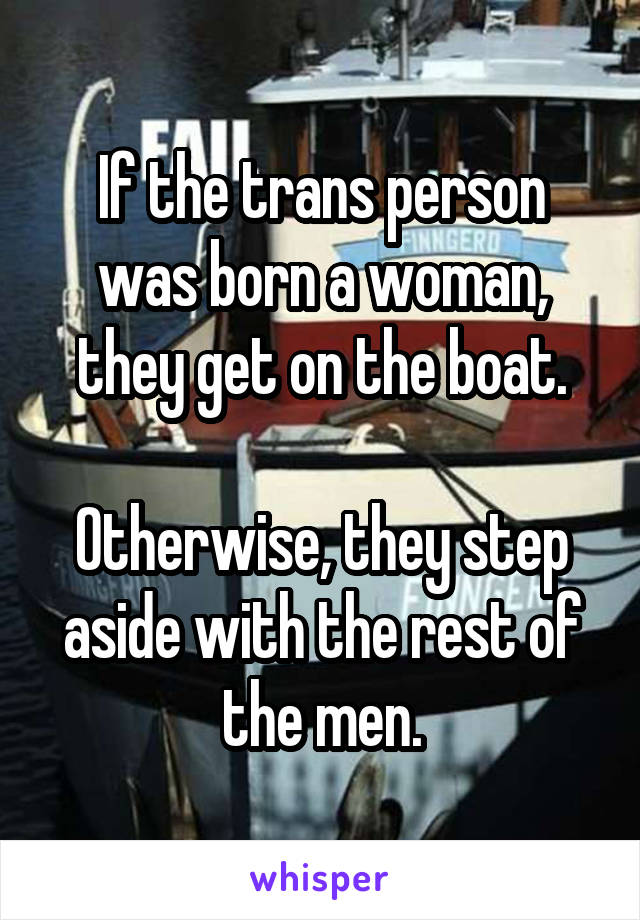 If the trans person was born a woman, they get on the boat.

Otherwise, they step aside with the rest of the men.