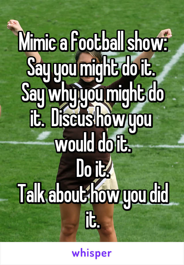 Mimic a football show:
Say you might do it. 
Say why you might do it.  Discus how you 
would do it.
Do it.
Talk about how you did it.
