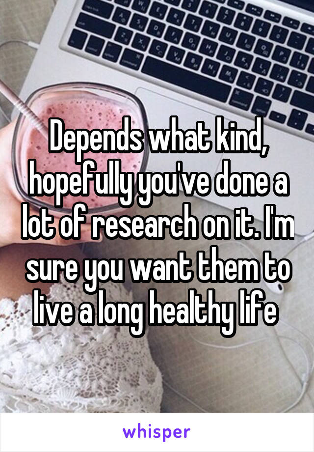 Depends what kind, hopefully you've done a lot of research on it. I'm sure you want them to live a long healthy life 