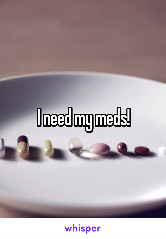 I need my meds!