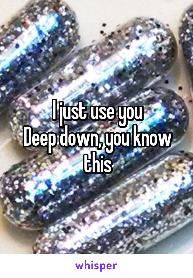 I just use you
Deep down, you know this