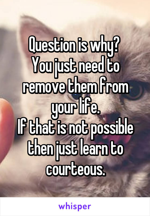 Question is why? 
You just need to remove them from your life.
If that is not possible then just learn to courteous.