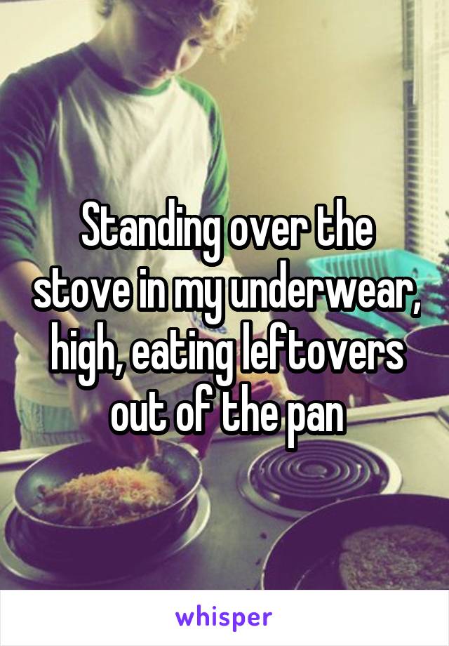 Standing over the stove in my underwear, high, eating leftovers out of the pan