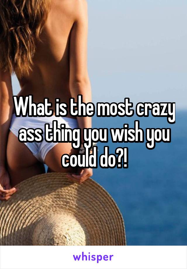 What is the most crazy ass thing you wish you could do?!