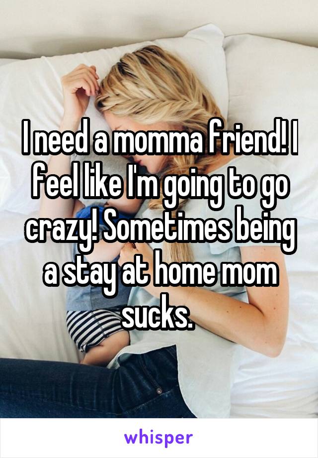 I need a momma friend! I feel like I'm going to go crazy! Sometimes being a stay at home mom sucks. 
