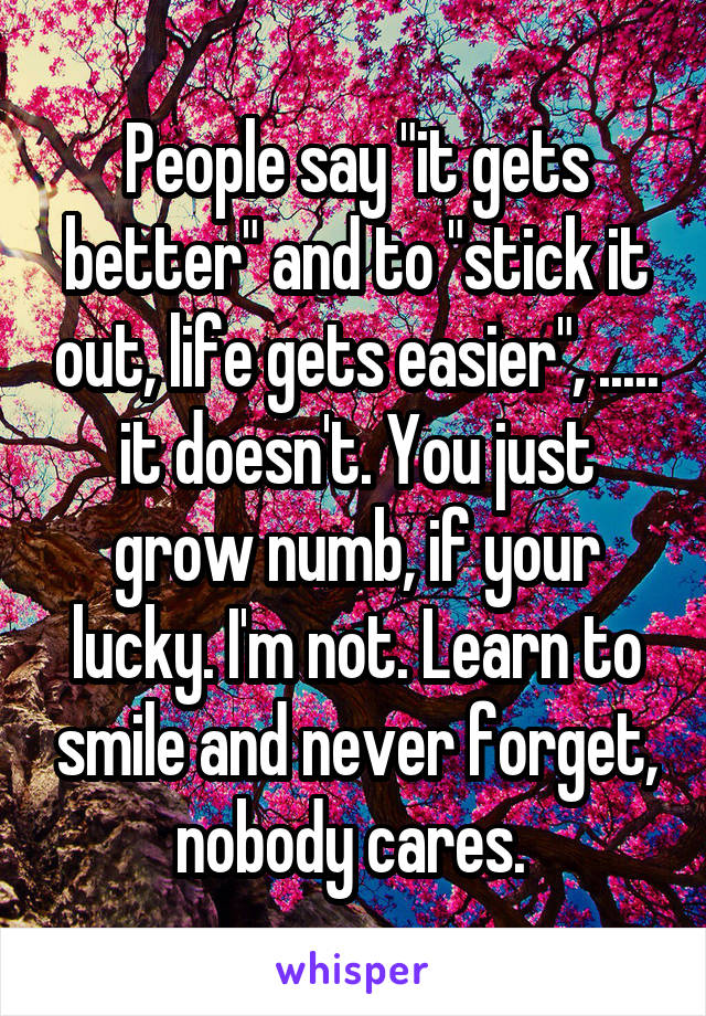 People say "it gets better" and to "stick it out, life gets easier", ..... it doesn't. You just grow numb, if your lucky. I'm not. Learn to smile and never forget, nobody cares. 