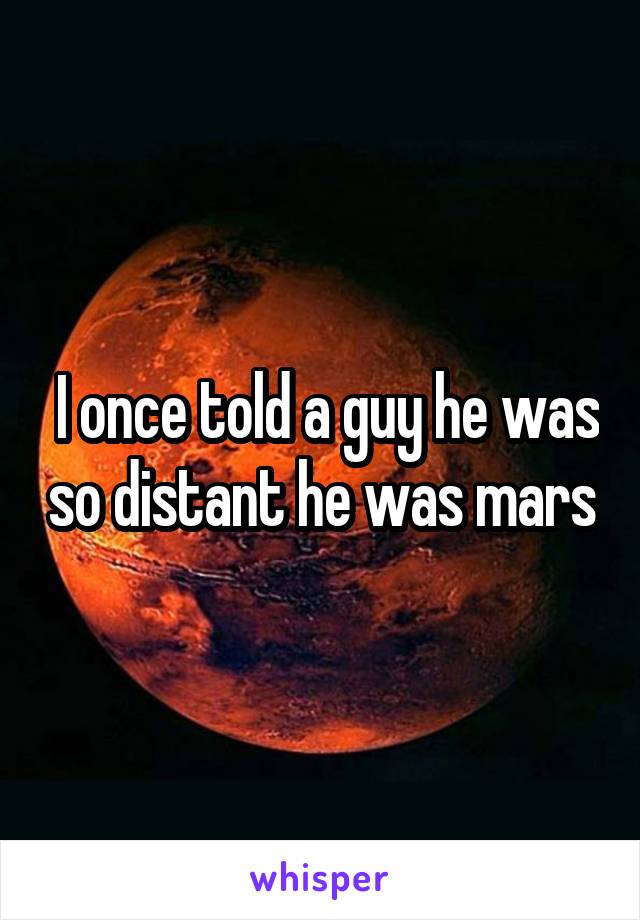 I once told a guy he was so distant he was mars