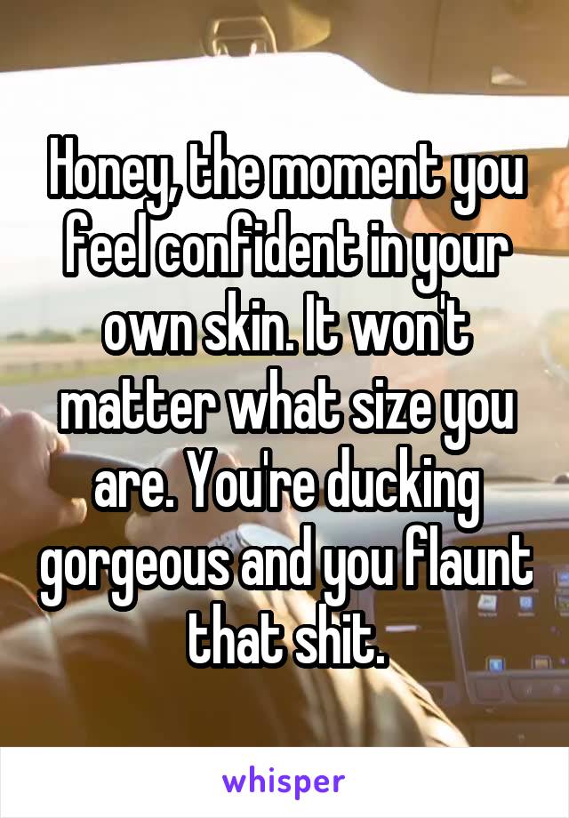 Honey, the moment you feel confident in your own skin. It won't matter what size you are. You're ducking gorgeous and you flaunt that shit.