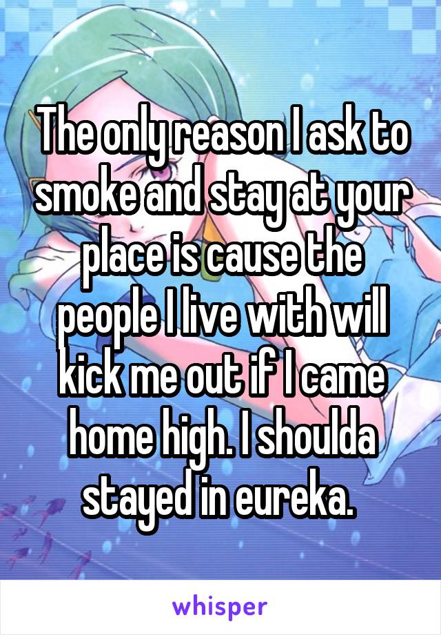 The only reason I ask to smoke and stay at your place is cause the people I live with will kick me out if I came home high. I shoulda stayed in eureka. 