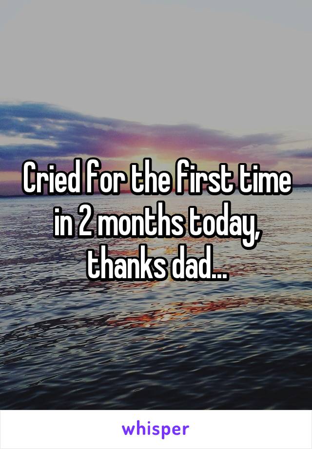 Cried for the first time in 2 months today, thanks dad...