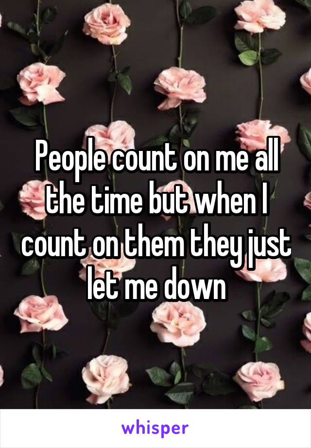 People count on me all the time but when I count on them they just let me down