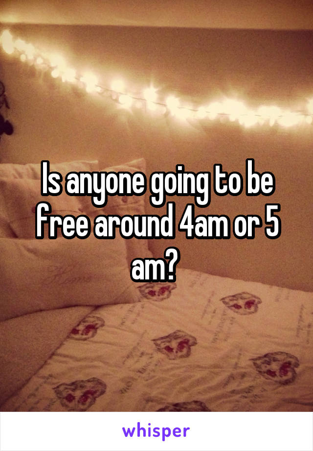 Is anyone going to be free around 4am or 5 am? 