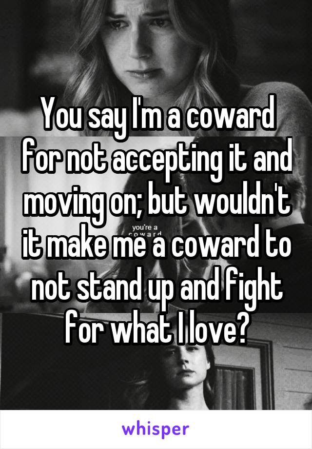 You say I'm a coward for not accepting it and moving on; but wouldn't it make me a coward to not stand up and fight for what I love?