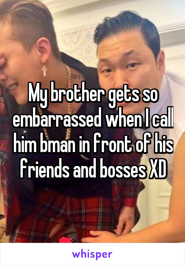My brother gets so embarrassed when I call him bman in front of his friends and bosses XD