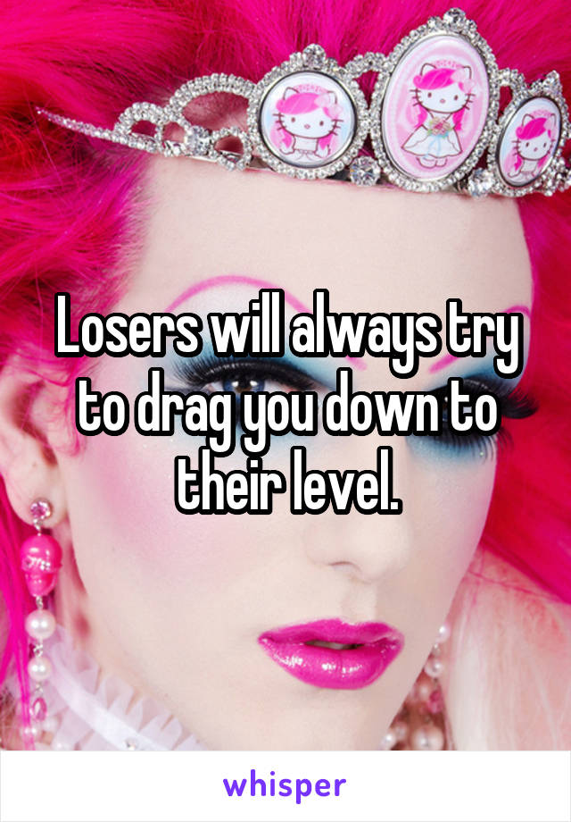 Losers will always try to drag you down to their level.