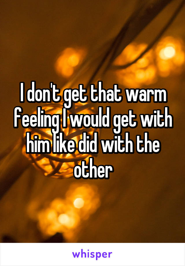 I don't get that warm feeling I would get with him like did with the other