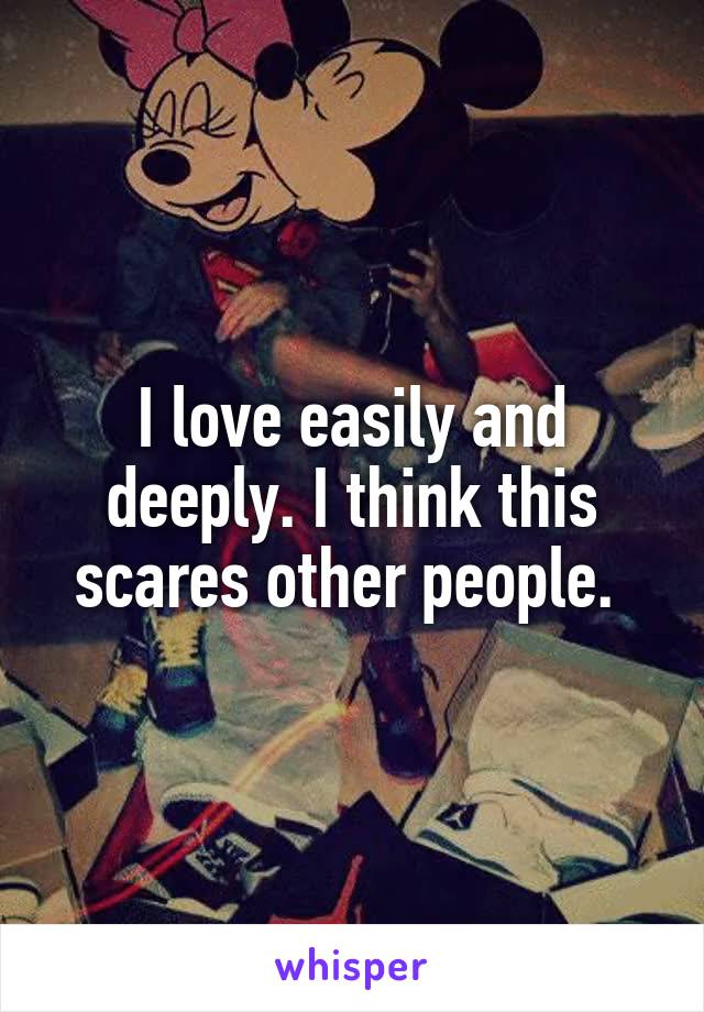I love easily and deeply. I think this scares other people. 