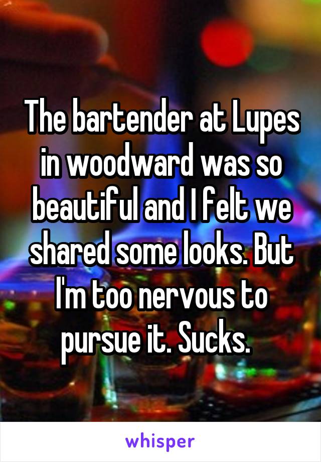 The bartender at Lupes in woodward was so beautiful and I felt we shared some looks. But I'm too nervous to pursue it. Sucks.  