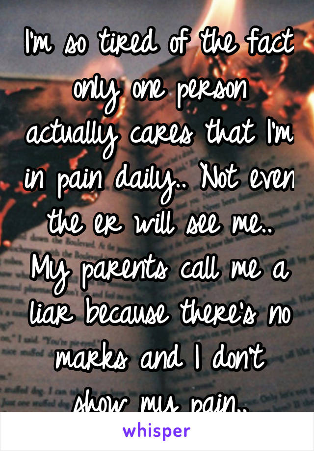 I'm so tired of the fact only one person actually cares that I'm in pain daily.. Not even the er will see me.. My parents call me a liar because there's no marks and I don't show my pain..