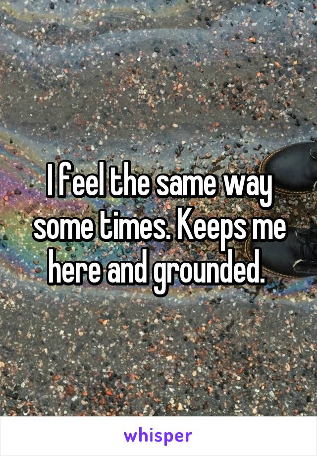I feel the same way some times. Keeps me here and grounded. 