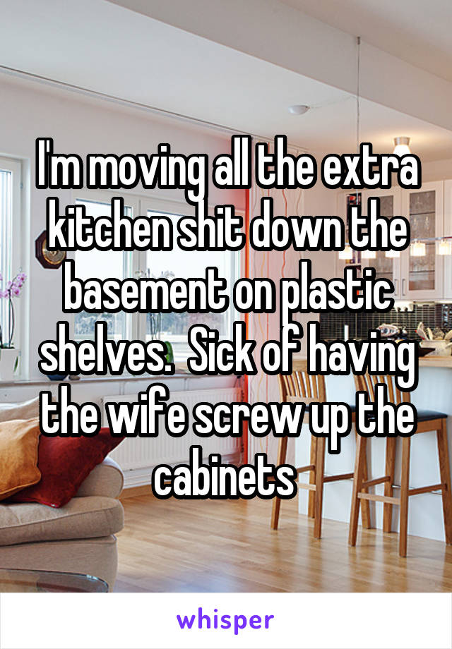 I'm moving all the extra kitchen shit down the basement on plastic shelves.  Sick of having the wife screw up the cabinets 