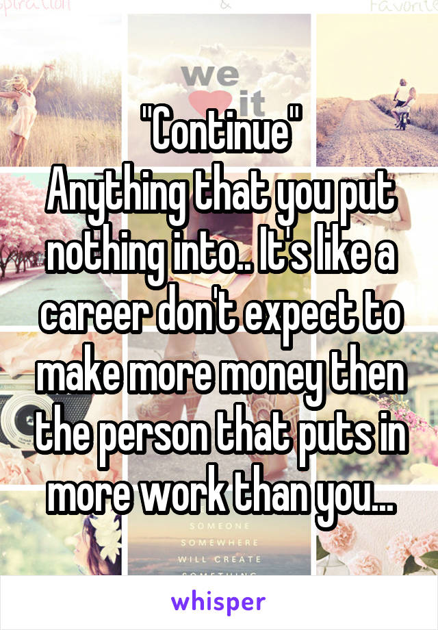 "Continue"
Anything that you put nothing into.. It's like a career don't expect to make more money then the person that puts in more work than you...