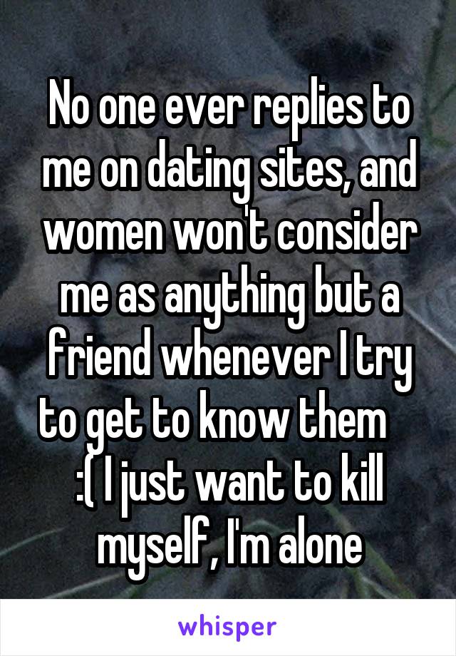 No one ever replies to me on dating sites, and women won't consider me as anything but a friend whenever I try to get to know them     :( I just want to kill myself, I'm alone