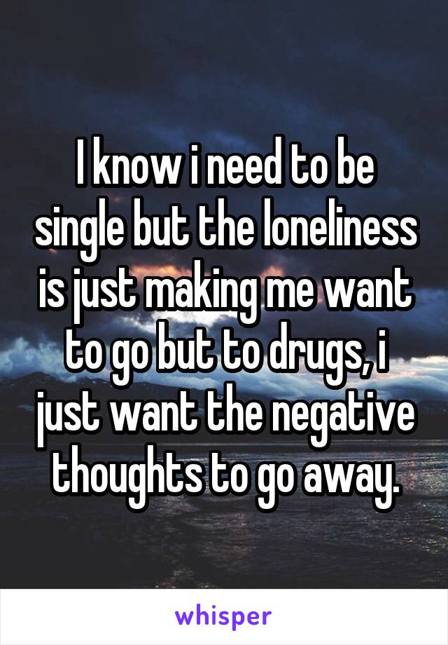 I know i need to be single but the loneliness is just making me want to go but to drugs, i just want the negative thoughts to go away.