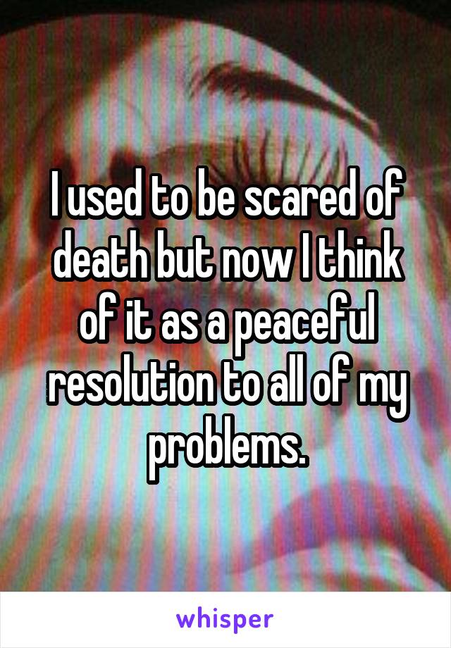 I used to be scared of death but now I think of it as a peaceful resolution to all of my problems.
