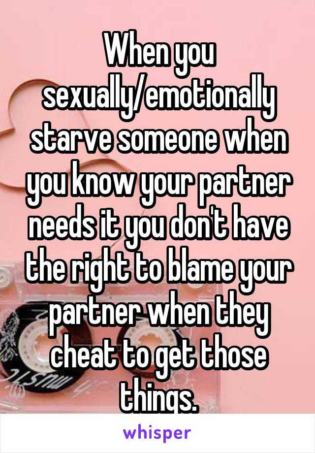 When you sexually/emotionally starve someone when you know your partner needs it you don't have the right to blame your partner when they cheat to get those things.