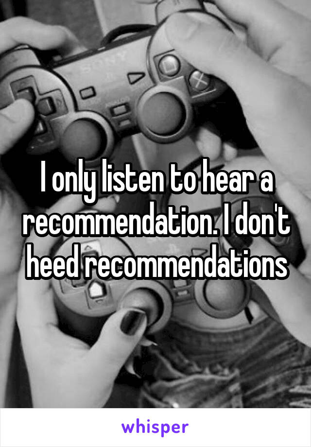 I only listen to hear a recommendation. I don't heed recommendations