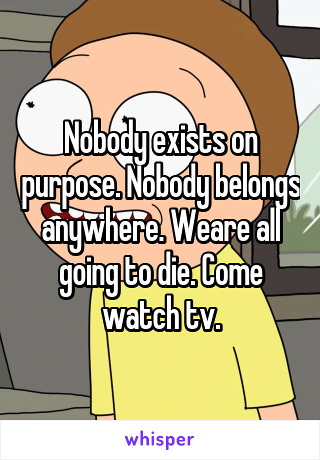 Nobody exists on purpose. Nobody belongs anywhere. Weare all going to die. Come watch tv.