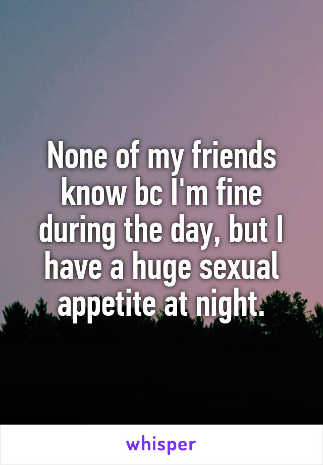 None of my friends know bc I'm fine during the day, but I have a huge sexual appetite at night.