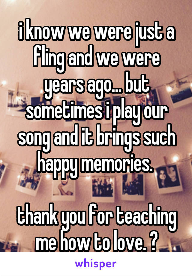 i know we were just a fling and we were years ago... but sometimes i play our song and it brings such happy memories. 

thank you for teaching me how to love. 💕