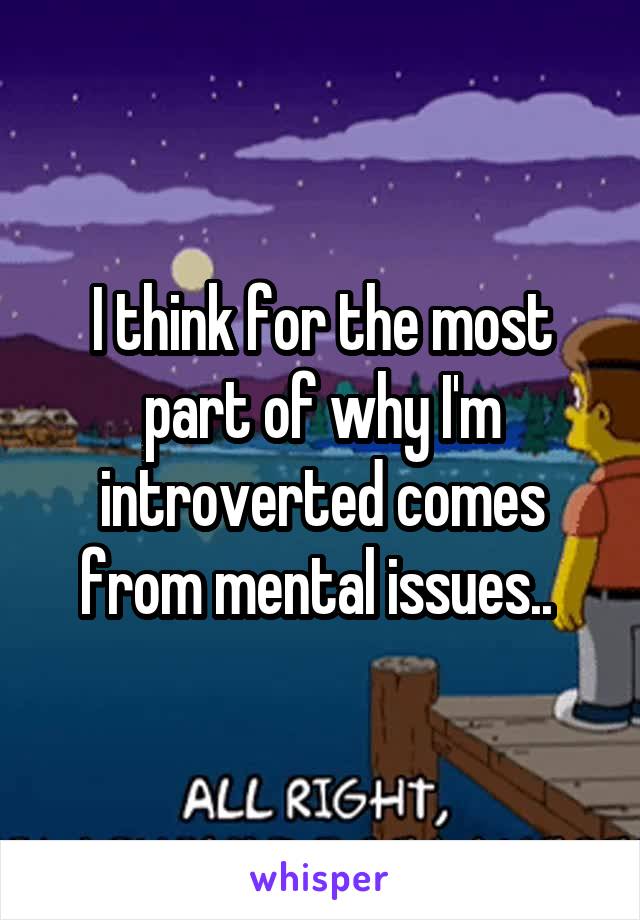I think for the most part of why I'm introverted comes from mental issues.. 