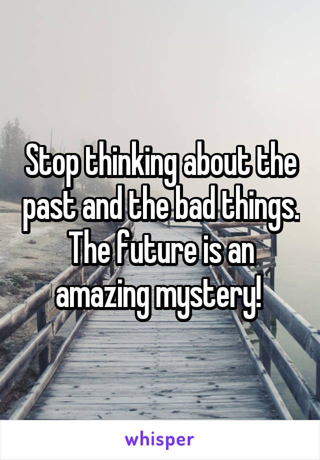 Stop thinking about the past and the bad things. The future is an amazing mystery! 