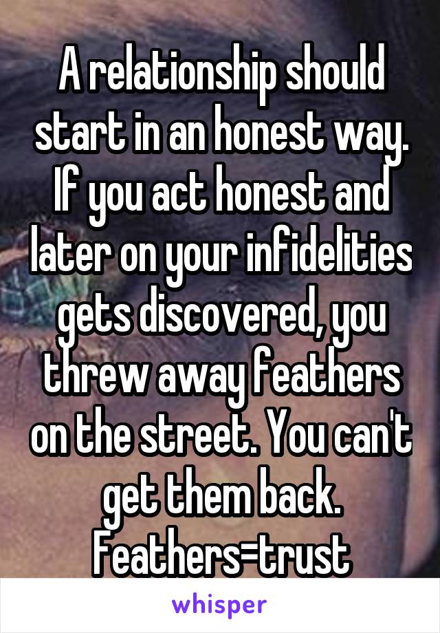 A relationship should start in an honest way. If you act honest and later on your infidelities gets discovered, you threw away feathers on the street. You can't get them back. Feathers=trust