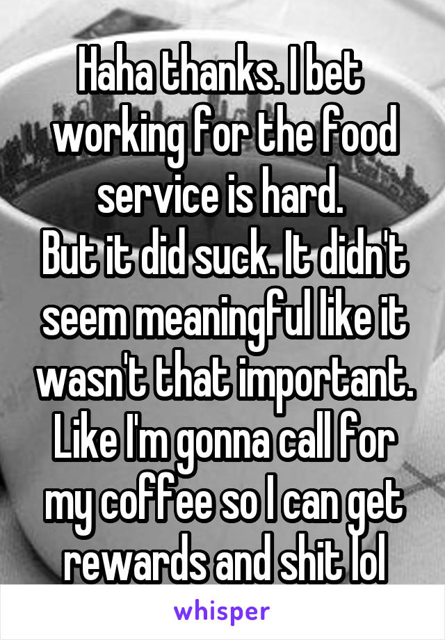 Haha thanks. I bet  working for the food service is hard. 
But it did suck. It didn't seem meaningful like it wasn't that important. Like I'm gonna call for my coffee so I can get rewards and shit lol