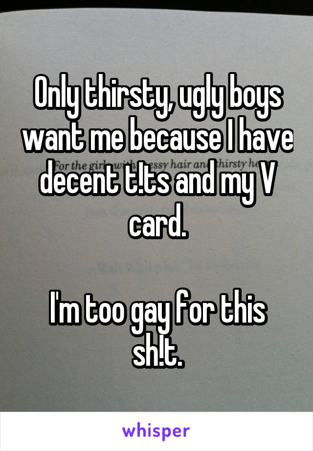 Only thirsty, ugly boys want me because I have decent t!ts and my V card.

I'm too gay for this sh!t.