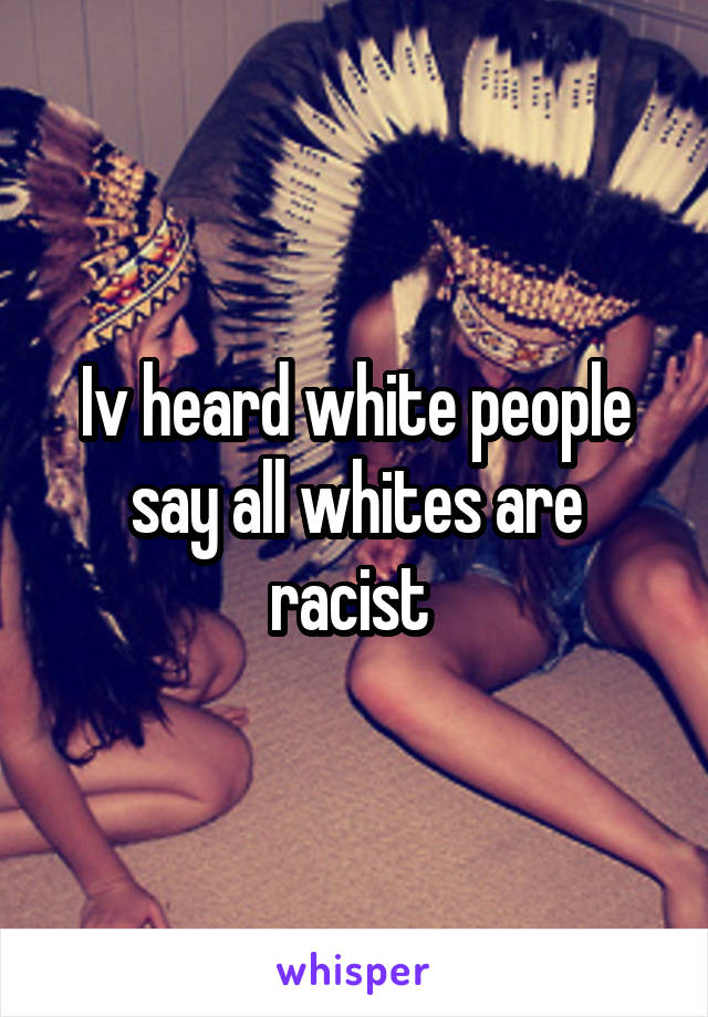 Iv heard white people say all whites are racist 