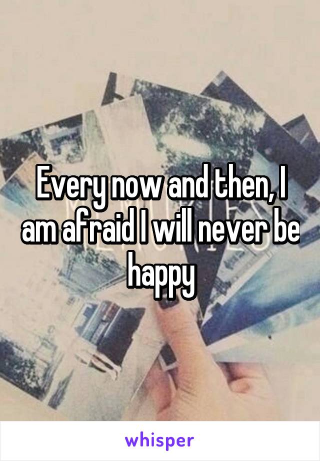 Every now and then, I am afraid I will never be happy